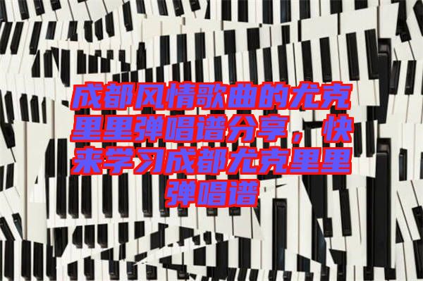 成都風(fēng)情歌曲的尤克里里彈唱譜分享，快來(lái)學(xué)習(xí)成都尤克里里彈唱譜