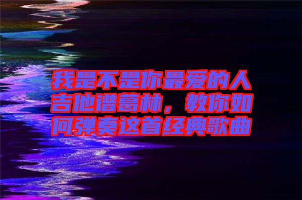 我是不是你最愛的人吉他譜葛林，教你如何彈奏這首經典歌曲