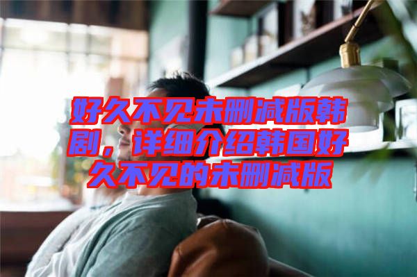好久不見(jiàn)未刪減版韓劇，詳細(xì)介紹韓國(guó)好久不見(jiàn)的未刪減版