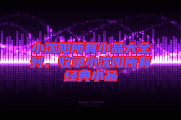 小沈陽(yáng)所有小品大全列，收錄小沈陽(yáng)所有經(jīng)典小品