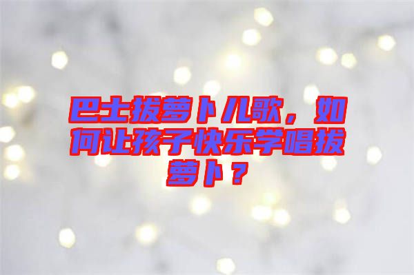 巴士拔蘿卜兒歌，如何讓孩子快樂學(xué)唱拔蘿卜？