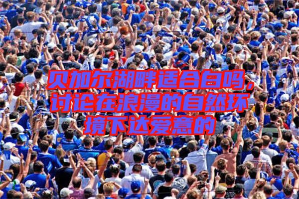 貝加爾湖畔適合白嗎，討論在浪漫的自然環(huán)境下達(dá)愛意的