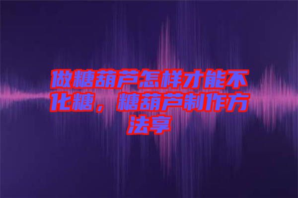 做糖葫蘆怎樣才能不化糖，糖葫蘆制作方法享