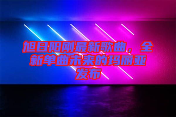 旭日陽剛最新歌曲，全新單曲未來的瑪麗亞發(fā)布