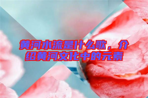 黃河水流是什么歌，介紹黃河文化中的元素