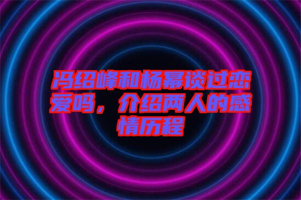 馮紹峰和楊冪談過戀愛嗎，介紹兩人的感情歷程