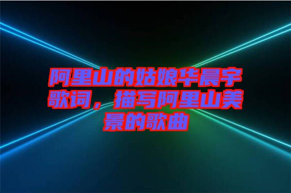 阿里山的姑娘華晨宇歌詞，描寫阿里山美景的歌曲