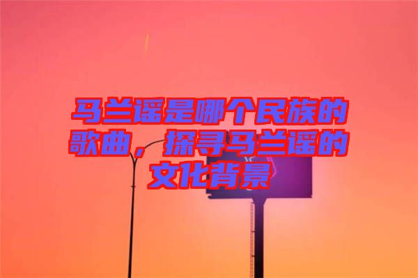 馬蘭謠是哪個民族的歌曲，探尋馬蘭謠的文化背景