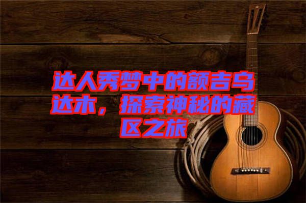 達(dá)人秀夢(mèng)中的額吉烏達(dá)木，探索神秘的藏區(qū)之旅
