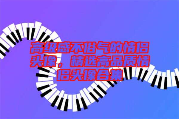 高級(jí)感不俗氣的情侶頭像，精選高品質(zhì)情侶頭像合集