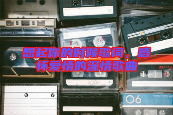 想起你的時(shí)候歌詞，感懷愛(ài)情的深情歌曲
