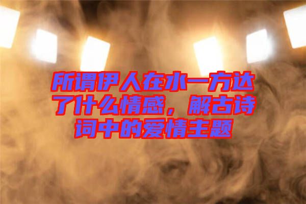 所謂伊人在水一方達(dá)了什么情感，解古詩(shī)詞中的愛(ài)情主題