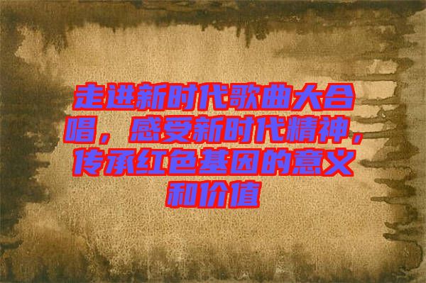 走進新時代歌曲大合唱，感受新時代精神，傳承紅色基因的意義和價值