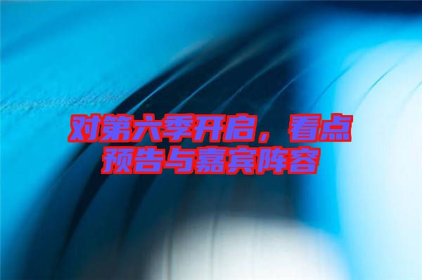 對第六季開啟，看點預告與嘉賓陣容
