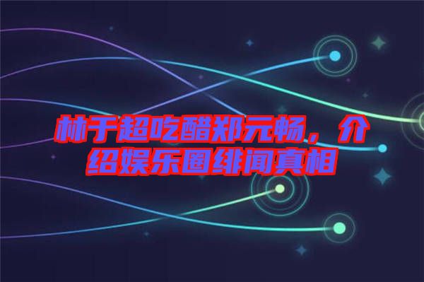 林于超吃醋鄭元暢，介紹娛樂圈緋聞真相