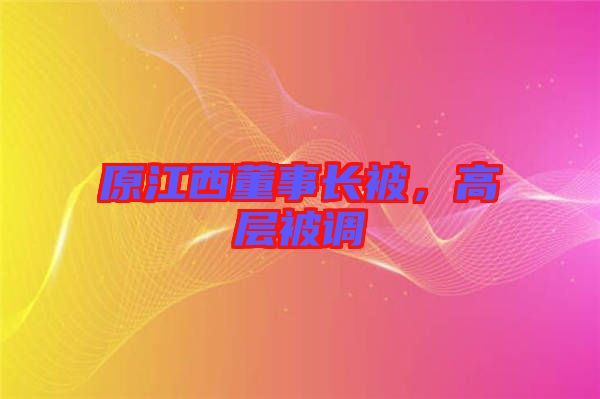原江西董事長(zhǎng)被，高層被調(diào)