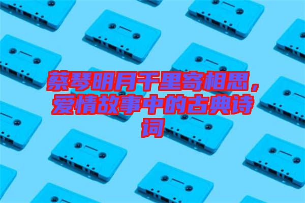 蔡琴明月千里寄相思，愛(ài)情故事中的古典詩(shī)詞