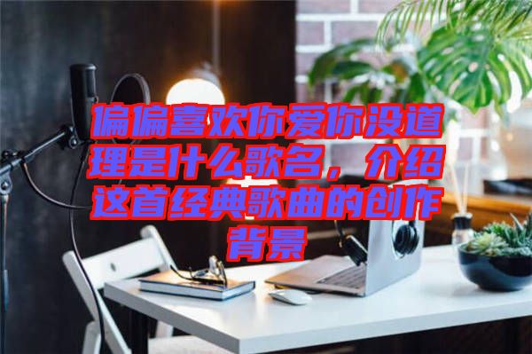 偏偏喜歡你愛你沒道理是什么歌名，介紹這首經(jīng)典歌曲的創(chuàng)作背景