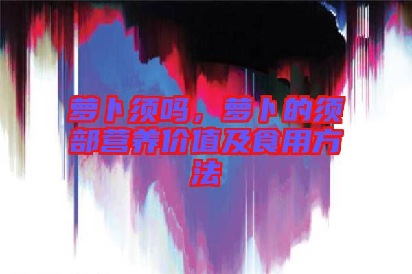 蘿卜須嗎，蘿卜的須部營(yíng)養(yǎng)價(jià)值及食用方法