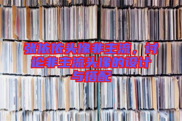 張依依頭像非主流，討論非主流頭像的設(shè)計與搭配