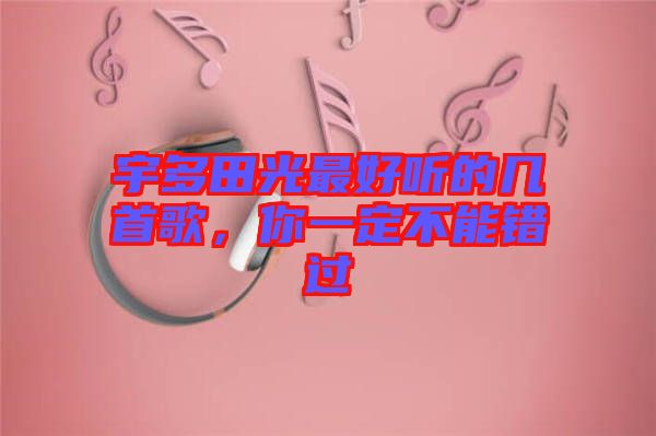 宇多田光最好聽的幾首歌，你一定不能錯(cuò)過