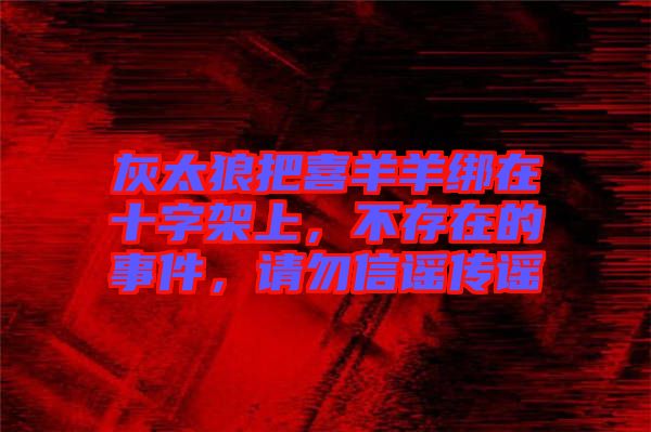 灰太狼把喜羊羊綁在十字架上，不存在的事件，請(qǐng)勿信謠傳謠