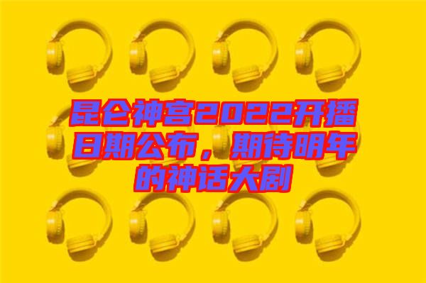 昆侖神宮2022開播日期公布，期待明年的神話大劇