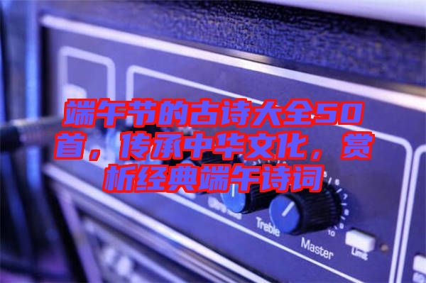 端午節(jié)的古詩大全50首，傳承中華文化，賞析經(jīng)典端午詩詞