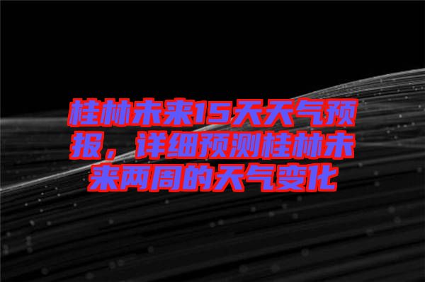 桂林未來15天天氣預(yù)報(bào)，詳細(xì)預(yù)測(cè)桂林未來兩周的天氣變化