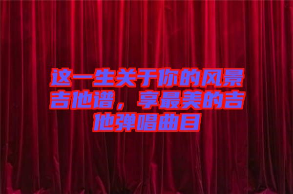 這一生關(guān)于你的風景吉他譜，享最美的吉他彈唱曲目