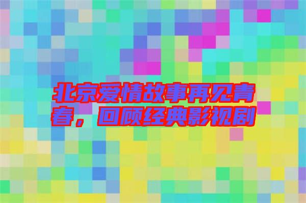 北京愛(ài)情故事再見(jiàn)青春，回顧經(jīng)典影視劇