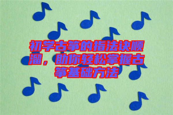 初學古箏的指法訣順溜，助你輕松掌握古箏基礎方法