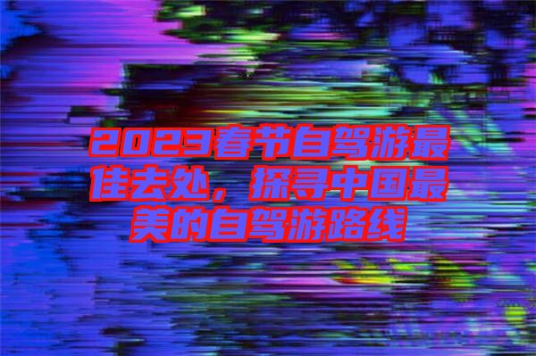 2023春節(jié)自駕游最佳去處，探尋中國最美的自駕游路線