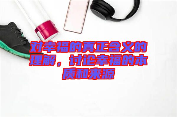 對幸福的真正含義的理解，討論幸福的本質和來源