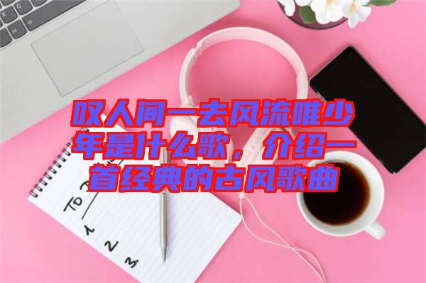 嘆人間一去風(fēng)流唯少年是什么歌，介紹一首經(jīng)典的古風(fēng)歌曲