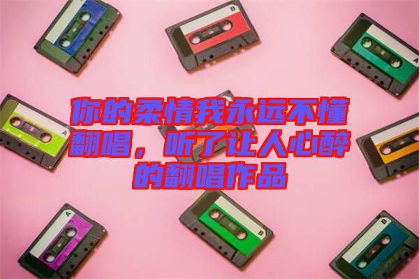 你的柔情我永遠(yuǎn)不懂翻唱，聽(tīng)了讓人心醉的翻唱作品