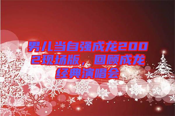 男兒當(dāng)自強成龍2002現(xiàn)場版，回顧成龍經(jīng)典演唱會