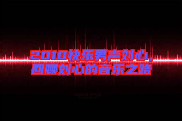 2010快樂男聲劉心，回顧劉心的音樂之路