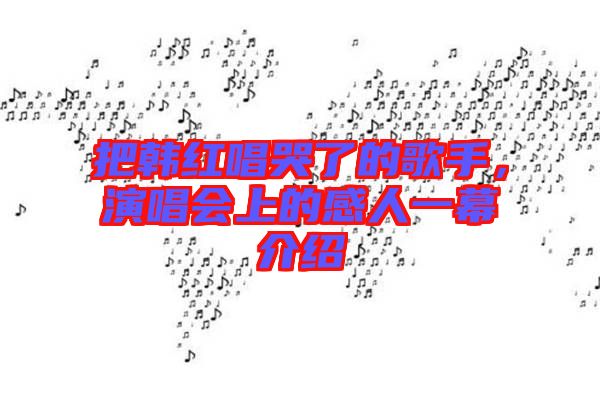 把韓紅唱哭了的歌手，演唱會上的感人一幕介紹