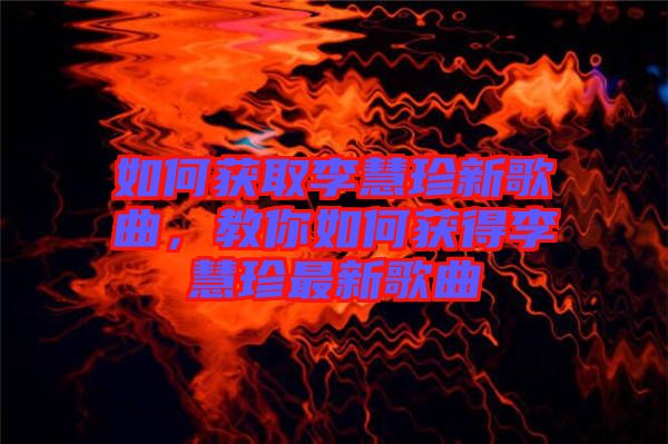 如何獲取李慧珍新歌曲，教你如何獲得李慧珍最新歌曲