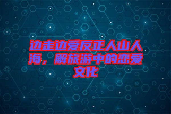 邊走邊愛反正人山人海，解旅游中的戀愛文化
