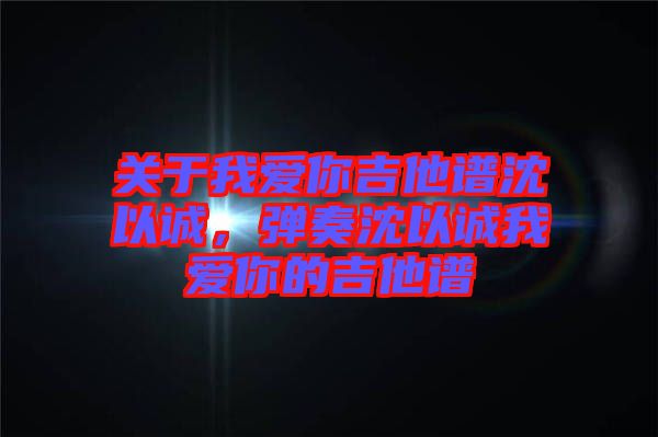關(guān)于我愛你吉他譜沈以誠，彈奏沈以誠我愛你的吉他譜