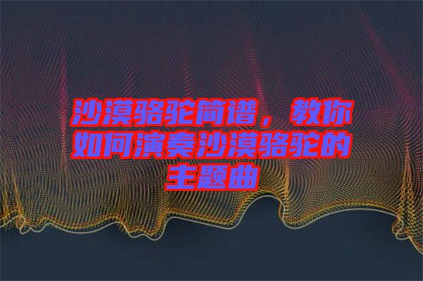 沙漠駱駝簡譜，教你如何演奏沙漠駱駝的主題曲