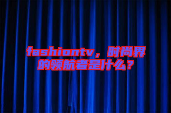 fashiontv，時尚界的領航者是什么？
