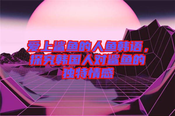 愛上鯊魚的人魚韓語，探究韓國人對鯊魚的獨(dú)特情感
