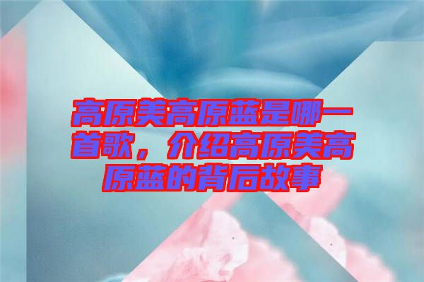 高原美高原藍是哪一首歌，介紹高原美高原藍的背后故事