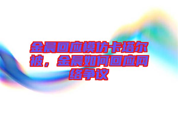 金晨回應(yīng)模仿卡塔爾被，金晨如何回應(yīng)網(wǎng)絡(luò)爭議