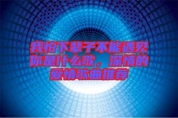 我怕下輩子不能遇見你是什么歌，深情的愛情歌曲推薦