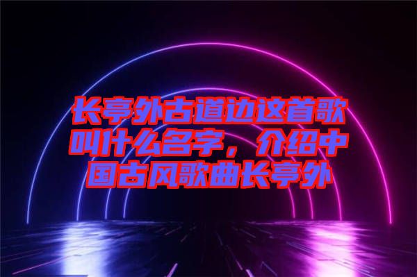 長亭外古道邊這首歌叫什么名字，介紹中國古風歌曲長亭外