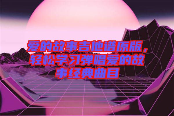 愛的故事吉他譜原版，輕松學(xué)習(xí)彈唱愛的故事經(jīng)典曲目